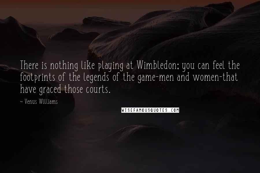 Venus Williams Quotes: There is nothing like playing at Wimbledon; you can feel the footprints of the legends of the game-men and women-that have graced those courts.