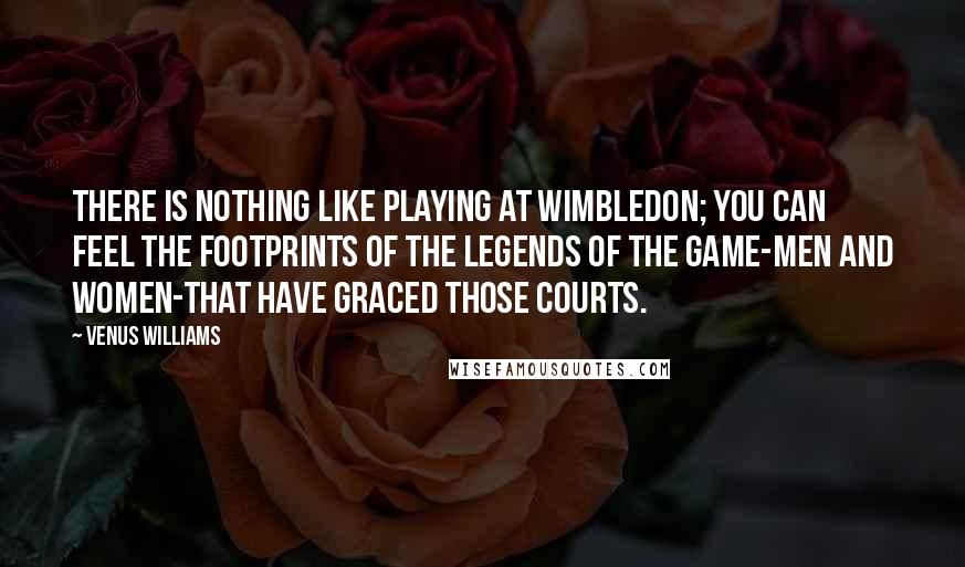 Venus Williams Quotes: There is nothing like playing at Wimbledon; you can feel the footprints of the legends of the game-men and women-that have graced those courts.