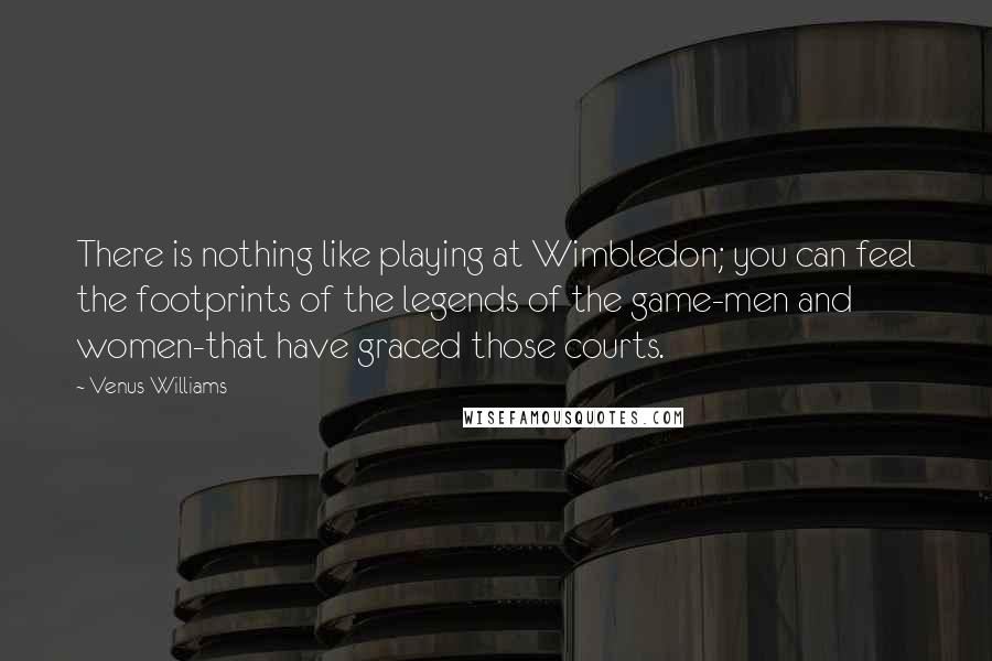 Venus Williams Quotes: There is nothing like playing at Wimbledon; you can feel the footprints of the legends of the game-men and women-that have graced those courts.