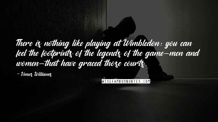 Venus Williams Quotes: There is nothing like playing at Wimbledon; you can feel the footprints of the legends of the game-men and women-that have graced those courts.