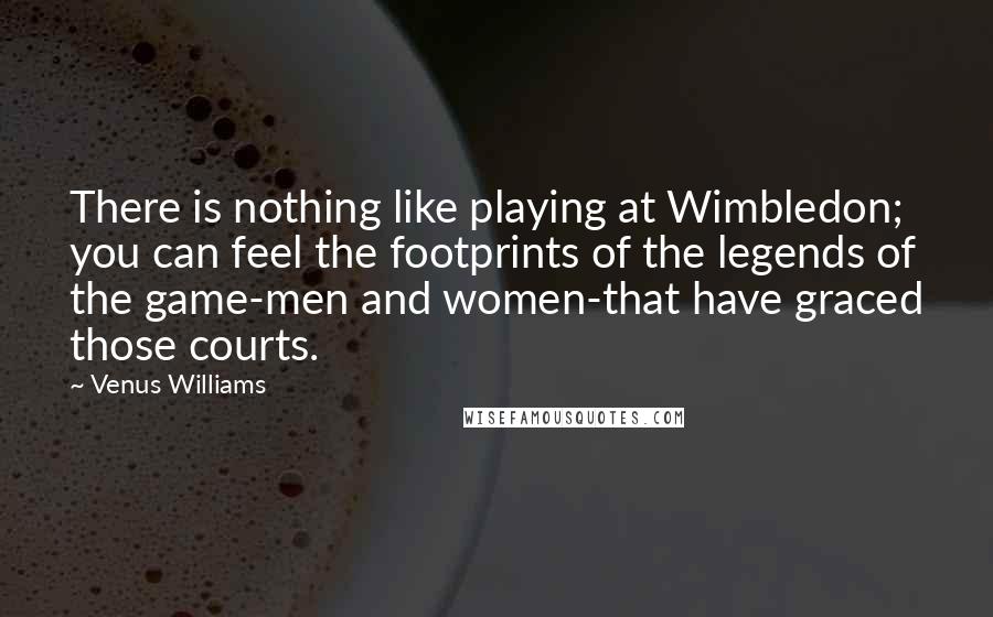 Venus Williams Quotes: There is nothing like playing at Wimbledon; you can feel the footprints of the legends of the game-men and women-that have graced those courts.