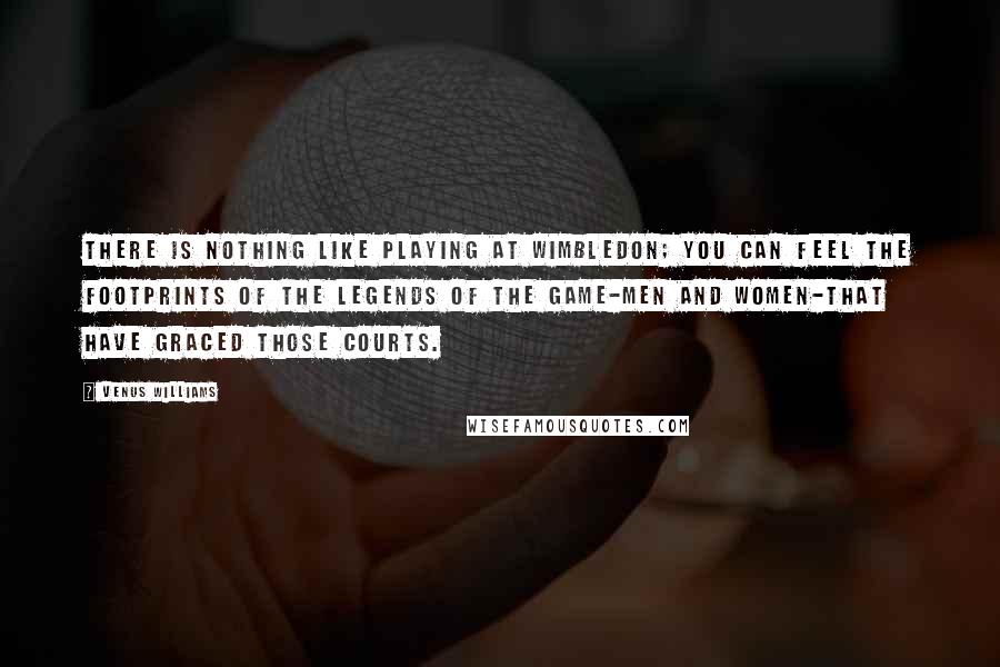 Venus Williams Quotes: There is nothing like playing at Wimbledon; you can feel the footprints of the legends of the game-men and women-that have graced those courts.