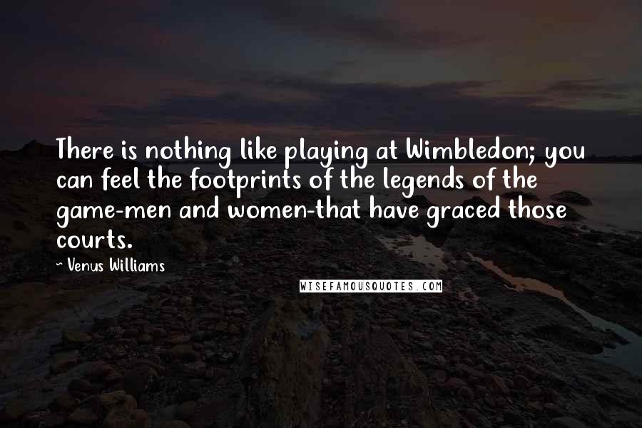 Venus Williams Quotes: There is nothing like playing at Wimbledon; you can feel the footprints of the legends of the game-men and women-that have graced those courts.