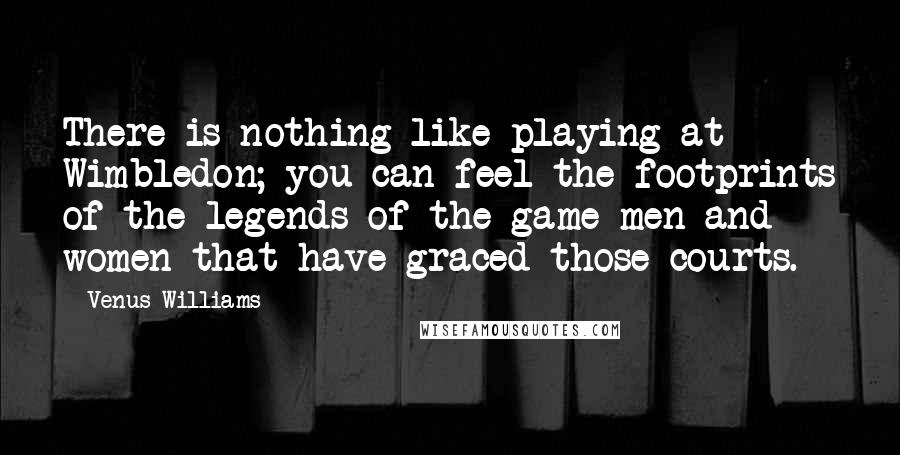Venus Williams Quotes: There is nothing like playing at Wimbledon; you can feel the footprints of the legends of the game-men and women-that have graced those courts.