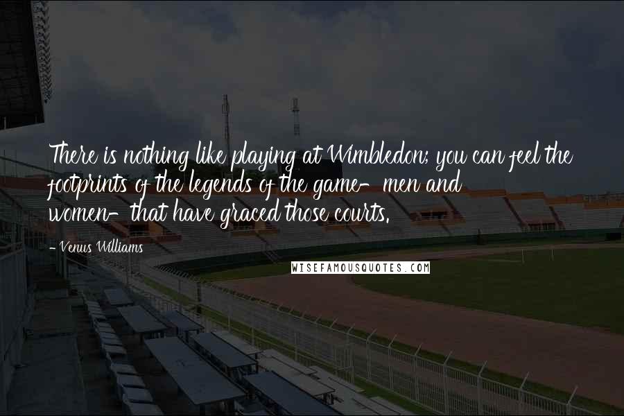 Venus Williams Quotes: There is nothing like playing at Wimbledon; you can feel the footprints of the legends of the game-men and women-that have graced those courts.