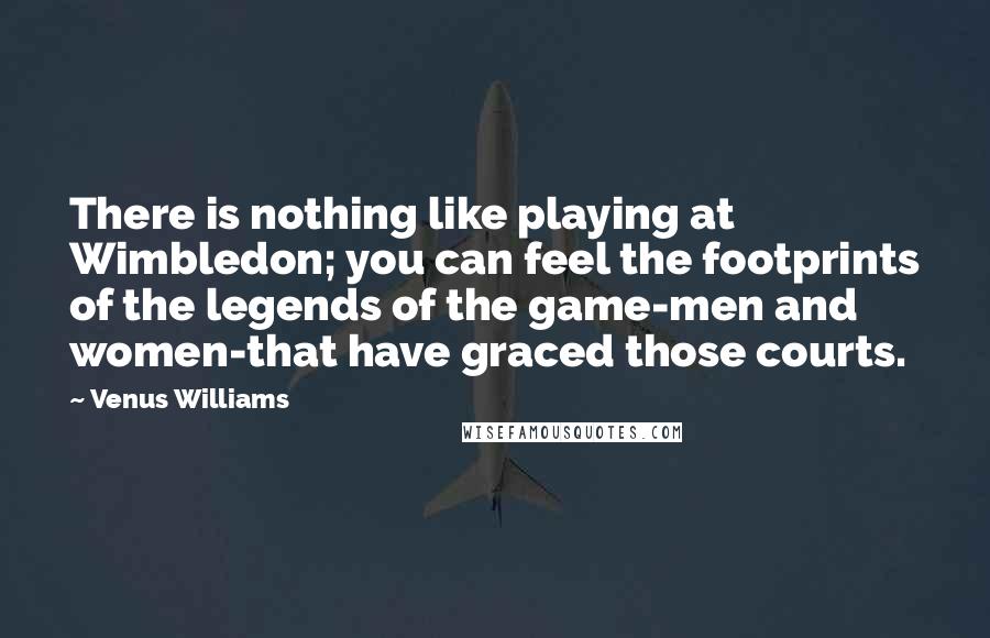 Venus Williams Quotes: There is nothing like playing at Wimbledon; you can feel the footprints of the legends of the game-men and women-that have graced those courts.