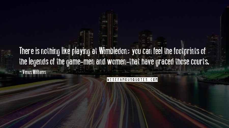 Venus Williams Quotes: There is nothing like playing at Wimbledon; you can feel the footprints of the legends of the game-men and women-that have graced those courts.