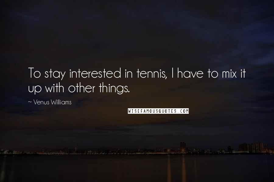 Venus Williams Quotes: To stay interested in tennis, I have to mix it up with other things.