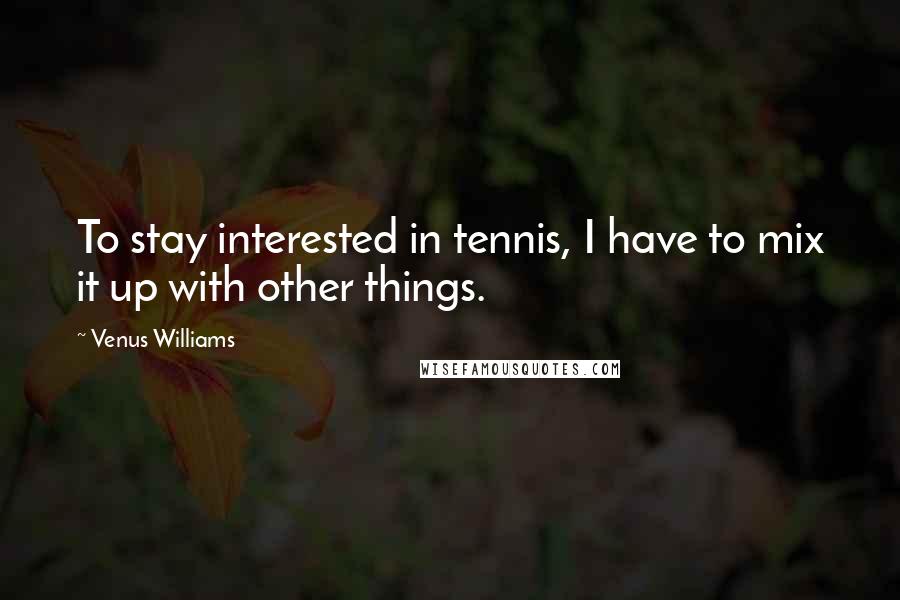 Venus Williams Quotes: To stay interested in tennis, I have to mix it up with other things.