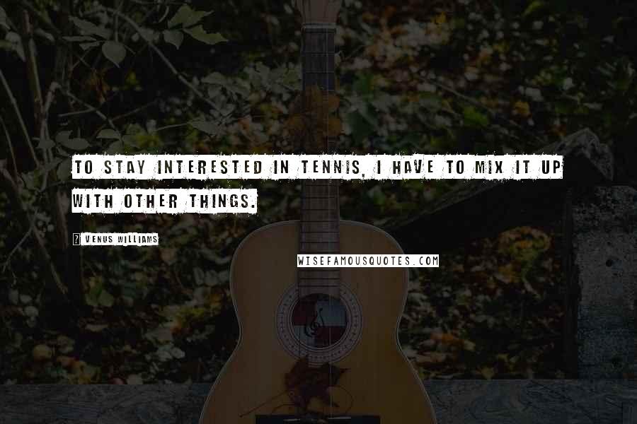 Venus Williams Quotes: To stay interested in tennis, I have to mix it up with other things.