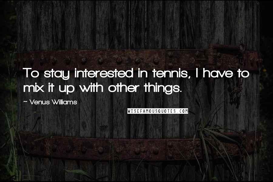 Venus Williams Quotes: To stay interested in tennis, I have to mix it up with other things.