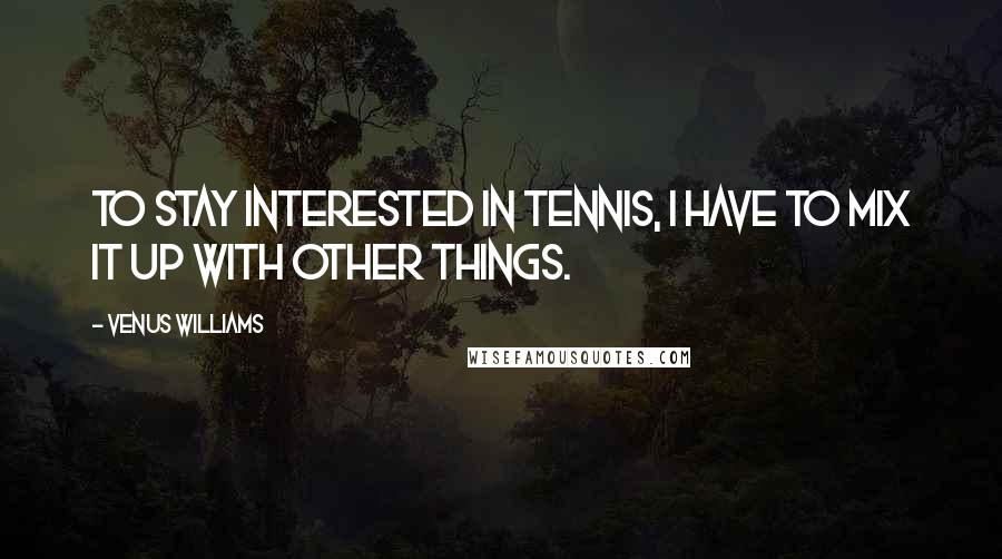 Venus Williams Quotes: To stay interested in tennis, I have to mix it up with other things.