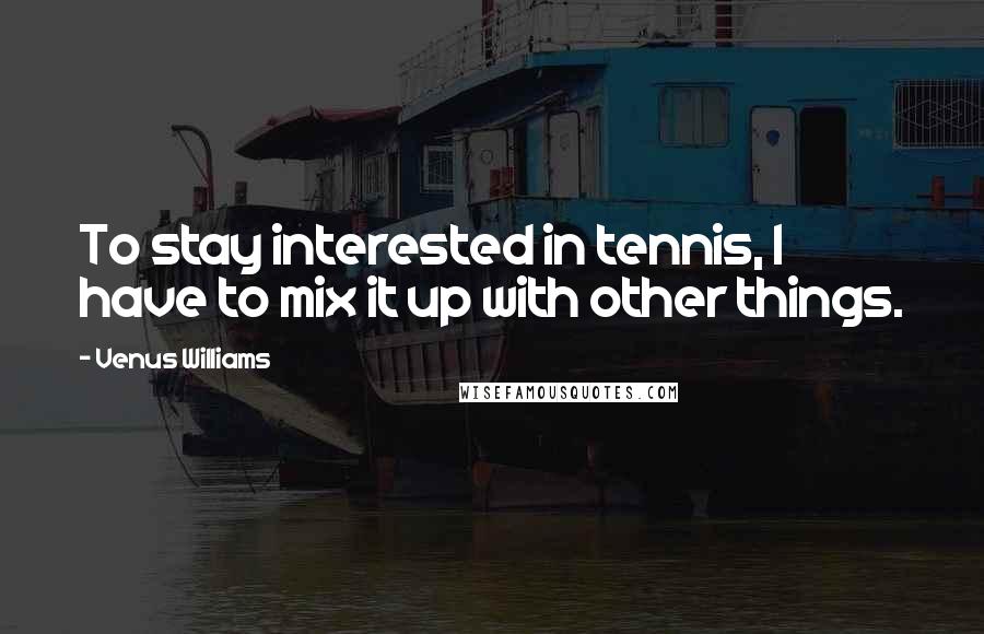 Venus Williams Quotes: To stay interested in tennis, I have to mix it up with other things.