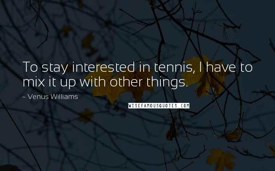 Venus Williams Quotes: To stay interested in tennis, I have to mix it up with other things.