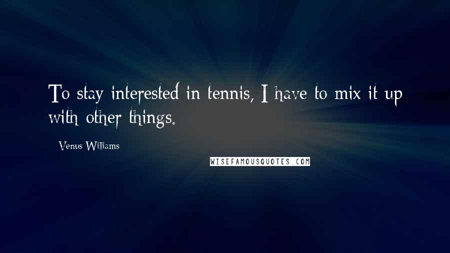 Venus Williams Quotes: To stay interested in tennis, I have to mix it up with other things.