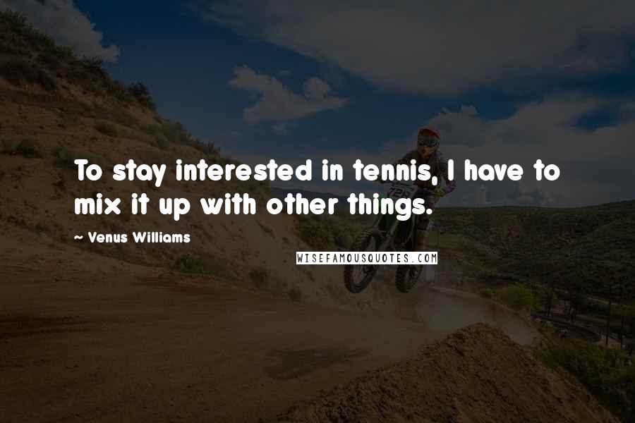 Venus Williams Quotes: To stay interested in tennis, I have to mix it up with other things.