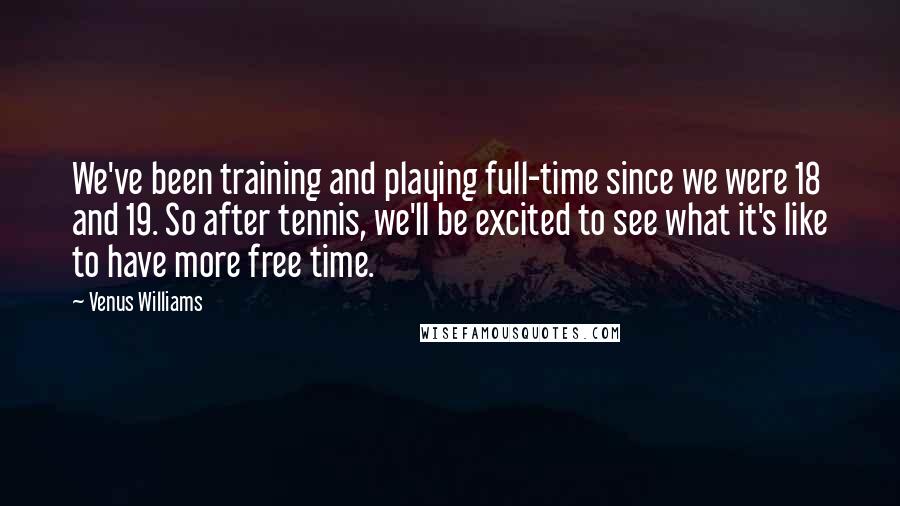 Venus Williams Quotes: We've been training and playing full-time since we were 18 and 19. So after tennis, we'll be excited to see what it's like to have more free time.
