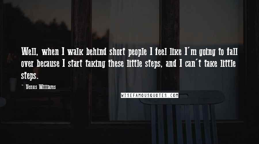 Venus Williams Quotes: Well, when I walk behind short people I feel like I'm going to fall over because I start taking these little steps, and I can't take little steps.