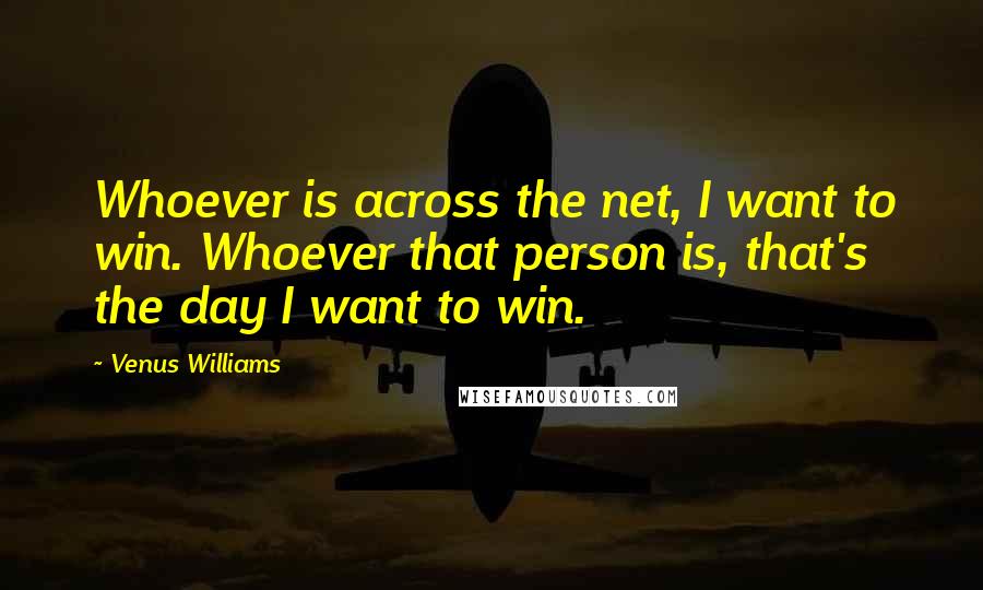 Venus Williams Quotes: Whoever is across the net, I want to win. Whoever that person is, that's the day I want to win.