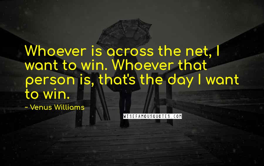 Venus Williams Quotes: Whoever is across the net, I want to win. Whoever that person is, that's the day I want to win.