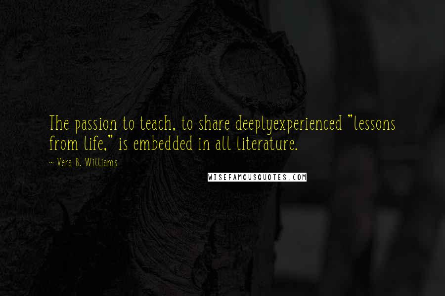 Vera B. Williams Quotes: The passion to teach, to share deeplyexperienced "lessons from life," is embedded in all literature.
