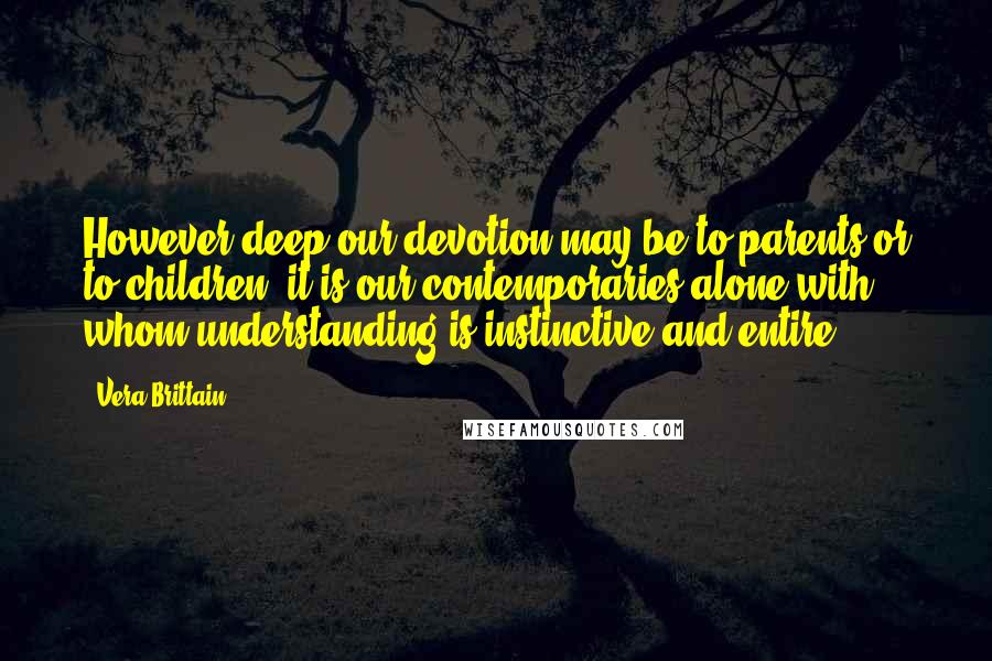 Vera Brittain Quotes: However deep our devotion may be to parents or to children, it is our contemporaries alone with whom understanding is instinctive and entire.