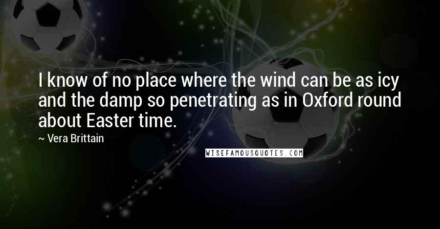 Vera Brittain Quotes: I know of no place where the wind can be as icy and the damp so penetrating as in Oxford round about Easter time.
