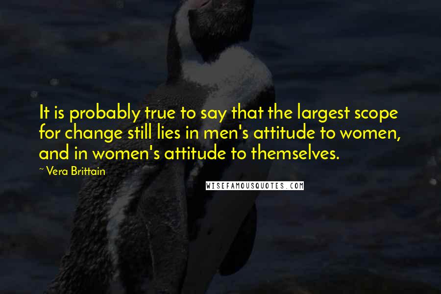 Vera Brittain Quotes: It is probably true to say that the largest scope for change still lies in men's attitude to women, and in women's attitude to themselves.