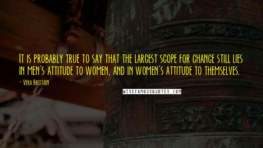 Vera Brittain Quotes: It is probably true to say that the largest scope for change still lies in men's attitude to women, and in women's attitude to themselves.