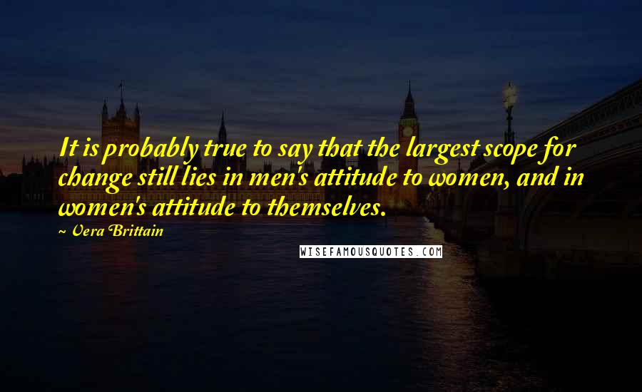 Vera Brittain Quotes: It is probably true to say that the largest scope for change still lies in men's attitude to women, and in women's attitude to themselves.