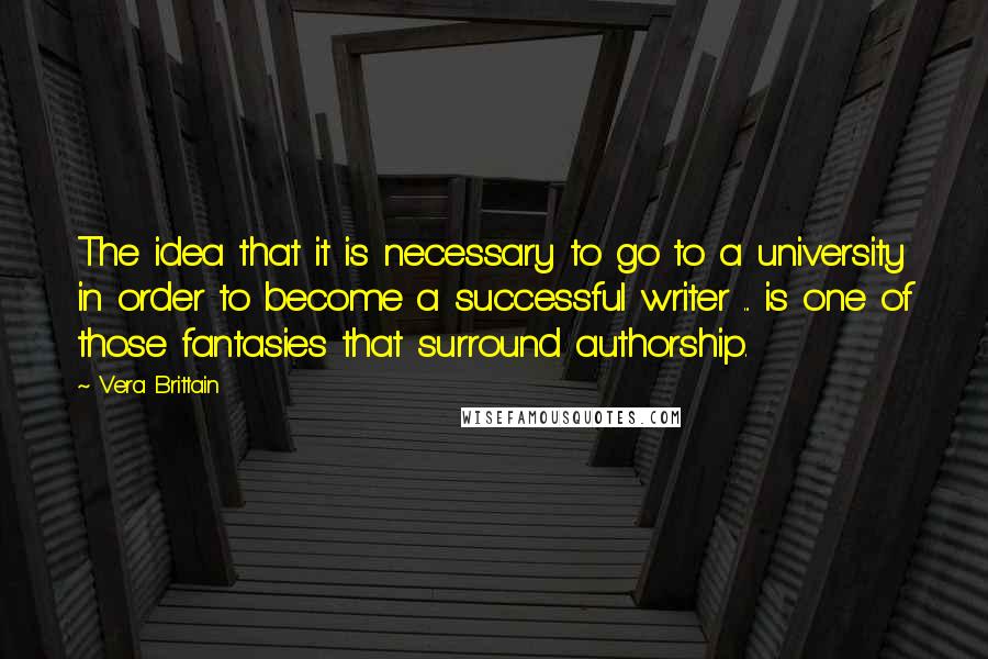 Vera Brittain Quotes: The idea that it is necessary to go to a university in order to become a successful writer ... is one of those fantasies that surround authorship.