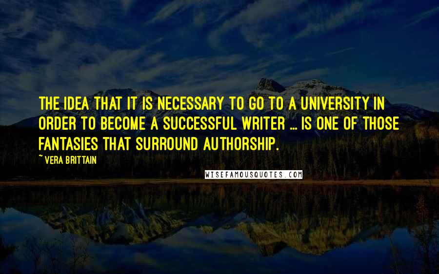 Vera Brittain Quotes: The idea that it is necessary to go to a university in order to become a successful writer ... is one of those fantasies that surround authorship.