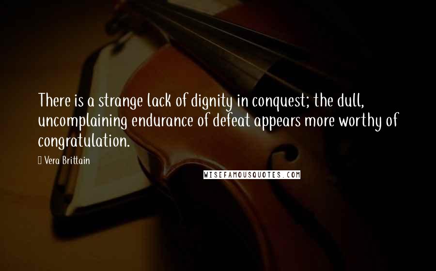 Vera Brittain Quotes: There is a strange lack of dignity in conquest; the dull, uncomplaining endurance of defeat appears more worthy of congratulation.