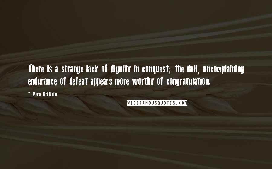 Vera Brittain Quotes: There is a strange lack of dignity in conquest; the dull, uncomplaining endurance of defeat appears more worthy of congratulation.