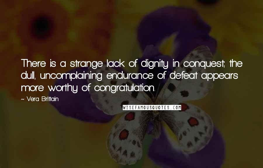 Vera Brittain Quotes: There is a strange lack of dignity in conquest; the dull, uncomplaining endurance of defeat appears more worthy of congratulation.