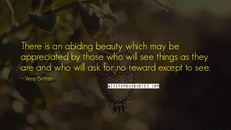 Vera Brittain Quotes: There is an abiding beauty which may be appreciated by those who will see things as they are and who will ask for no reward except to see.