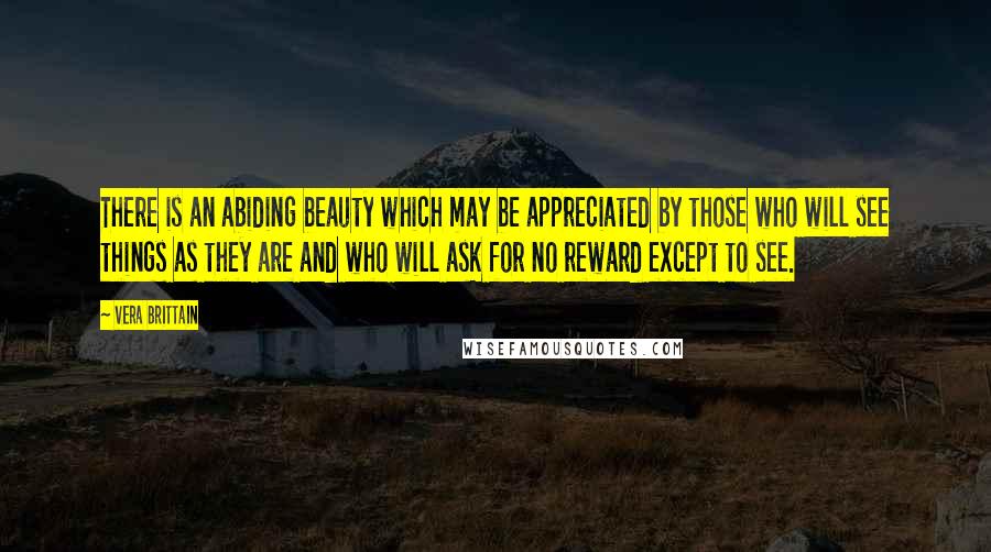 Vera Brittain Quotes: There is an abiding beauty which may be appreciated by those who will see things as they are and who will ask for no reward except to see.