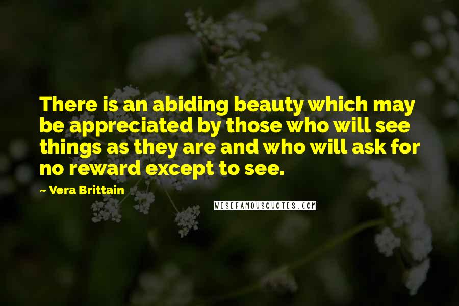 Vera Brittain Quotes: There is an abiding beauty which may be appreciated by those who will see things as they are and who will ask for no reward except to see.