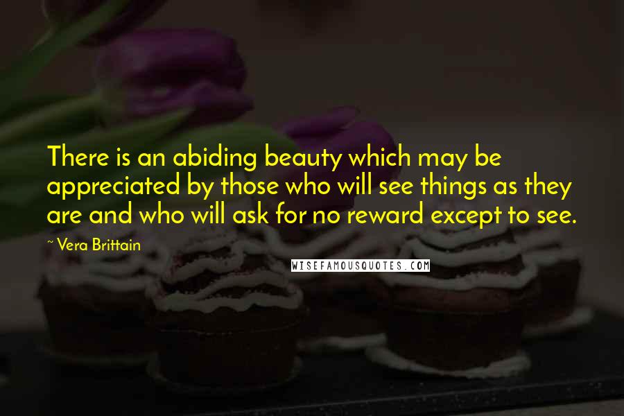 Vera Brittain Quotes: There is an abiding beauty which may be appreciated by those who will see things as they are and who will ask for no reward except to see.