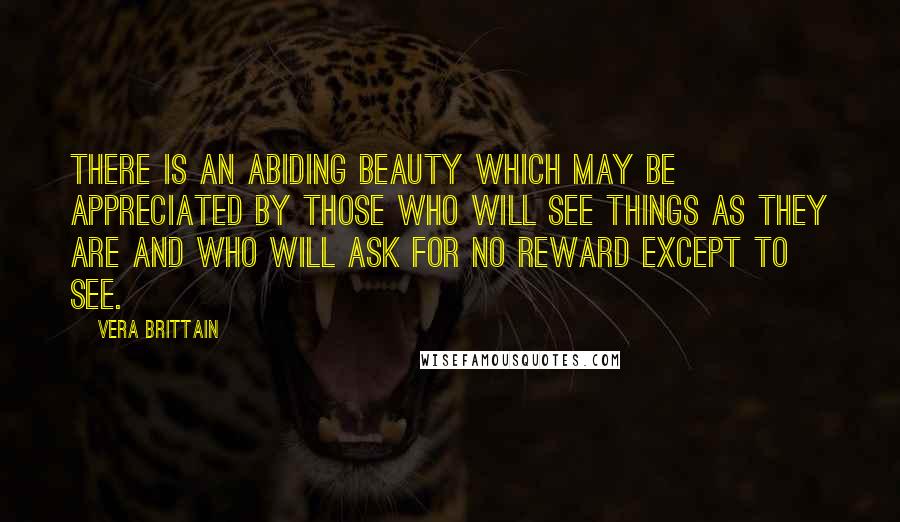 Vera Brittain Quotes: There is an abiding beauty which may be appreciated by those who will see things as they are and who will ask for no reward except to see.