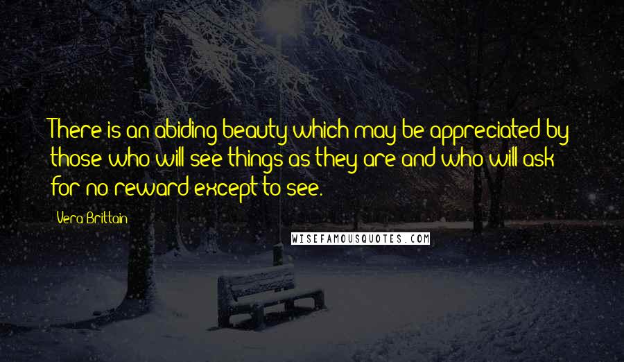 Vera Brittain Quotes: There is an abiding beauty which may be appreciated by those who will see things as they are and who will ask for no reward except to see.