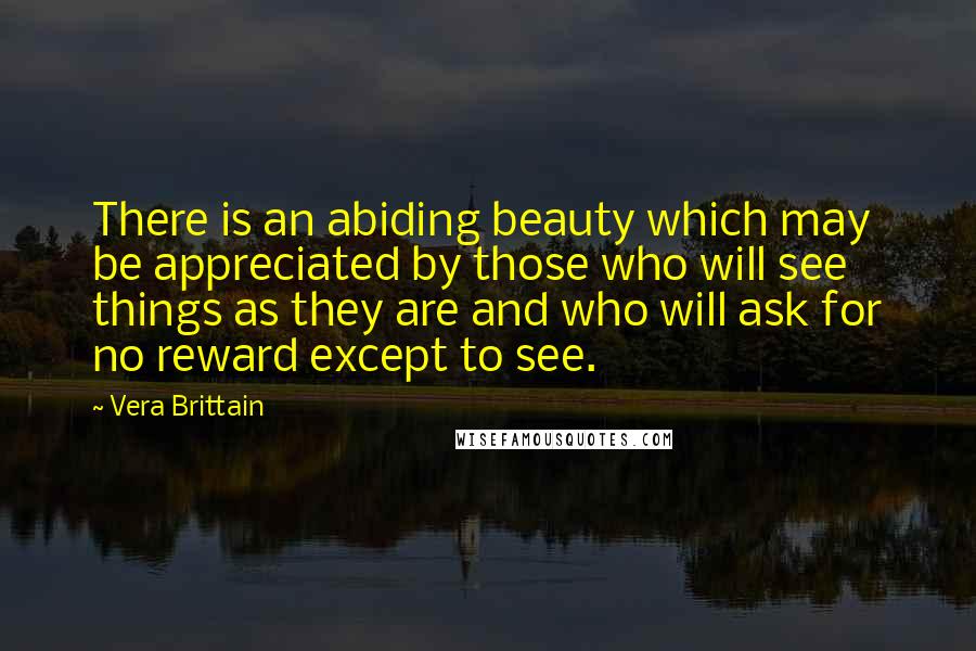 Vera Brittain Quotes: There is an abiding beauty which may be appreciated by those who will see things as they are and who will ask for no reward except to see.