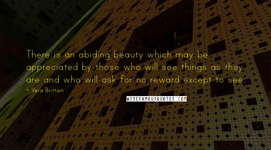 Vera Brittain Quotes: There is an abiding beauty which may be appreciated by those who will see things as they are and who will ask for no reward except to see.