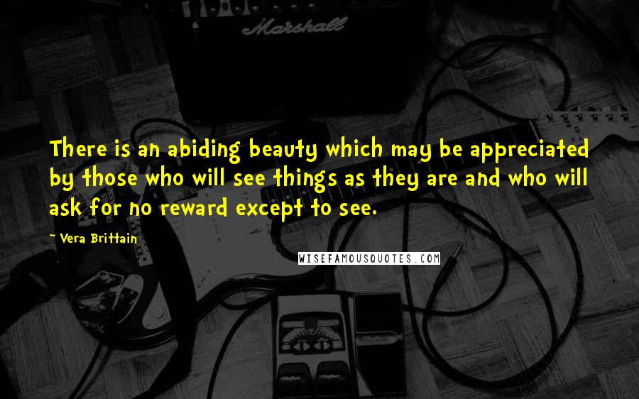Vera Brittain Quotes: There is an abiding beauty which may be appreciated by those who will see things as they are and who will ask for no reward except to see.