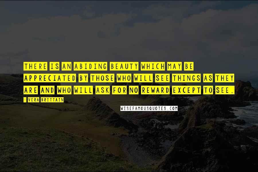 Vera Brittain Quotes: There is an abiding beauty which may be appreciated by those who will see things as they are and who will ask for no reward except to see.