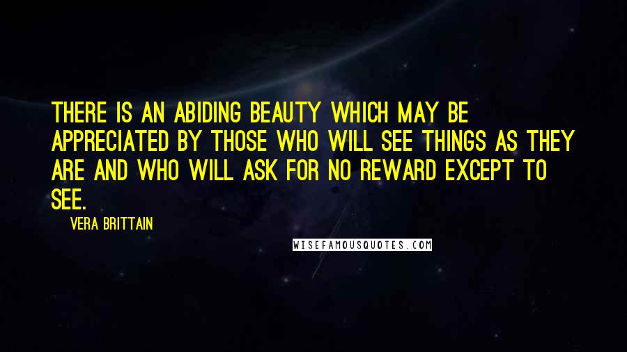 Vera Brittain Quotes: There is an abiding beauty which may be appreciated by those who will see things as they are and who will ask for no reward except to see.