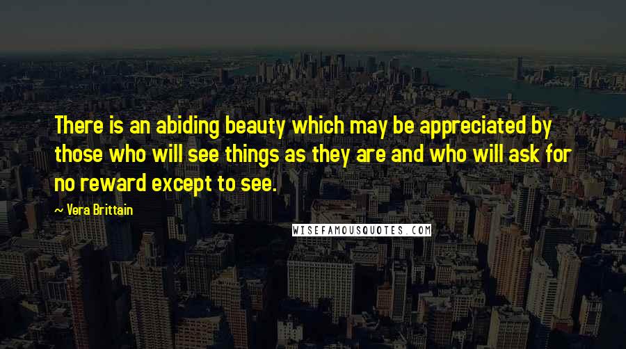 Vera Brittain Quotes: There is an abiding beauty which may be appreciated by those who will see things as they are and who will ask for no reward except to see.