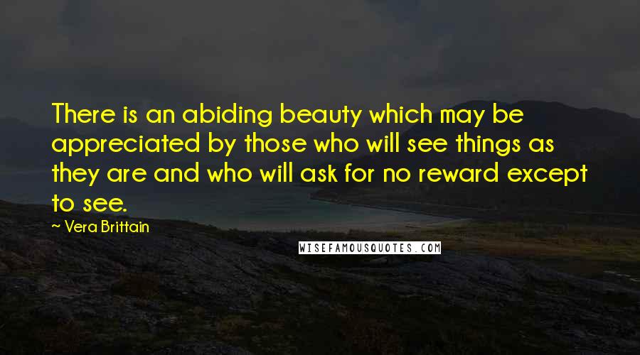 Vera Brittain Quotes: There is an abiding beauty which may be appreciated by those who will see things as they are and who will ask for no reward except to see.