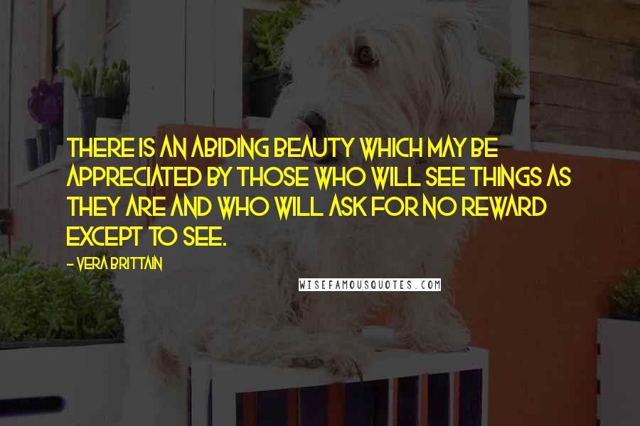 Vera Brittain Quotes: There is an abiding beauty which may be appreciated by those who will see things as they are and who will ask for no reward except to see.