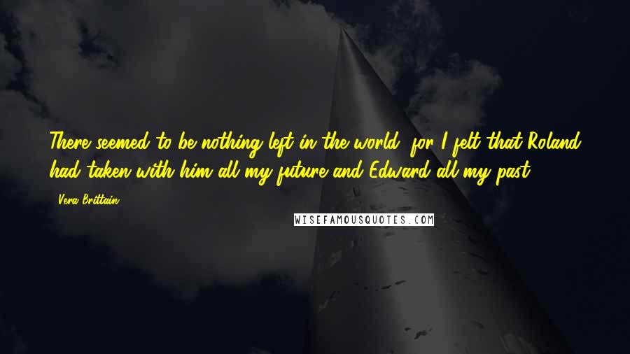 Vera Brittain Quotes: There seemed to be nothing left in the world, for I felt that Roland had taken with him all my future and Edward all my past.